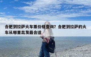 合肥到拉萨火车票价格查询？合肥到拉萨的火车从哪里出发最合适