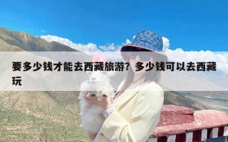 要多少钱才能去西藏旅游？多少钱可以去西藏玩