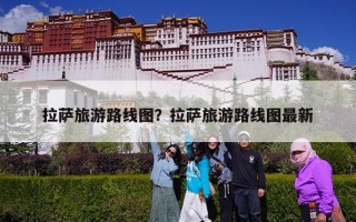 拉萨旅游路线图？拉萨旅游路线图最新