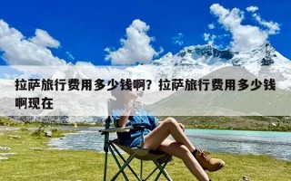 拉萨旅行费用多少钱啊？拉萨旅行费用多少钱啊现在