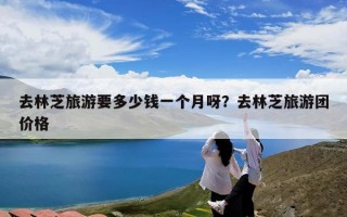 去林芝旅游要多少钱一个月呀？去林芝旅游团价格