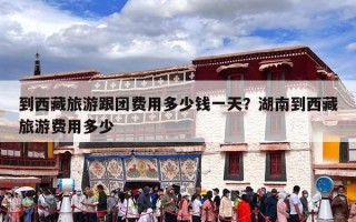 到西藏旅游跟团费用多少钱一天？湖南到西藏旅游费用多少