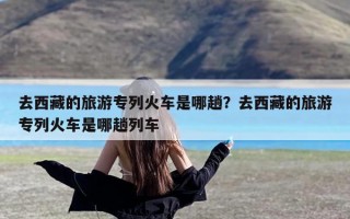 去西藏的旅游专列火车是哪趟？去西藏的旅游专列火车是哪趟列车