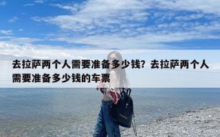 去拉萨两个人需要准备多少钱？去拉萨两个人需要准备多少钱的车票