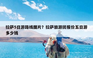 拉萨5日游路线图片？拉萨旅游团报价五日游多少钱