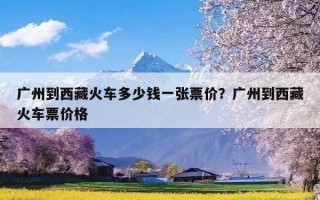 广州到西藏火车多少钱一张票价？广州到西藏火车票价格