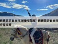 西藏旅游自由行攻略和费用？西藏旅游自由行行程攻略