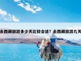 去西藏旅游多少天比较合适？去西藏旅游几天