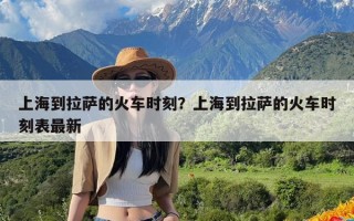 上海到拉萨的火车时刻？上海到拉萨的火车时刻表最新