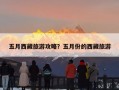 五月西藏旅游攻略？五月份的西藏旅游