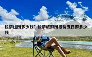 拉萨组团多少钱？拉萨旅游团报价五日游多少钱