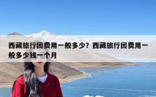 西藏旅行团费用一般多少？西藏旅行团费用一般多少钱一个月