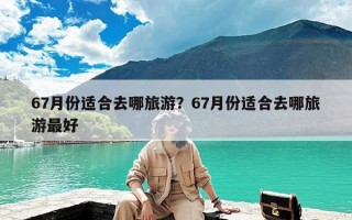 67月份适合去哪旅游？67月份适合去哪旅游最好