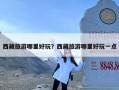 西藏旅游哪里好玩？西藏旅游哪里好玩一点