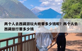 两个人去西藏游玩大概要多少钱呢？两个人去西藏旅行要多少钱