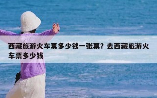 西藏旅游火车票多少钱一张票？去西藏旅游火车票多少钱