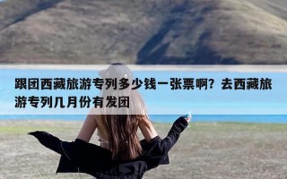 跟团西藏旅游专列多少钱一张票啊？去西藏旅游专列几月份有发团