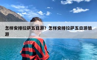 怎样安排拉萨五日游？怎样安排拉萨五日游旅游