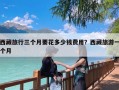 西藏旅行三个月要花多少钱费用？西藏旅游一个月