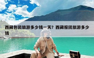 西藏包团旅游多少钱一天？西藏报团旅游多少钱