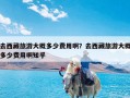 去西藏旅游大概多少费用啊？去西藏旅游大概多少费用啊知乎