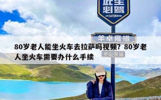 80岁老人能坐火车去拉萨吗视频？80岁老人坐火车需要办什么手续