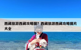 西藏旅游西藏攻略图？西藏旅游西藏攻略图片大全