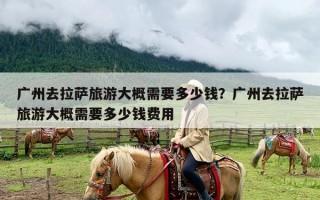 广州去拉萨旅游大概需要多少钱？广州去拉萨旅游大概需要多少钱费用