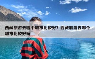 西藏旅游去哪个城市比较好？西藏旅游去哪个城市比较好玩