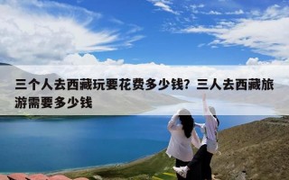 三个人去西藏玩要花费多少钱？三人去西藏旅游需要多少钱