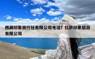 西藏印象旅行社有限公司电话？拉萨印象旅游有限公司