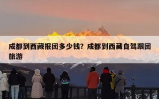 成都到西藏报团多少钱？成都到西藏自驾跟团旅游