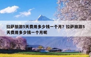 拉萨旅游5天费用多少钱一个月？拉萨旅游5天费用多少钱一个月呢