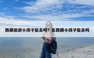 西藏旅游小孩子能去吗？去西藏小孩子能去吗