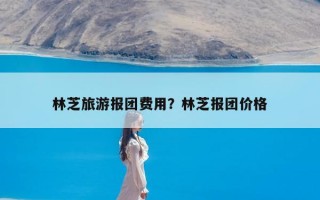 林芝旅游报团费用？林芝报团价格