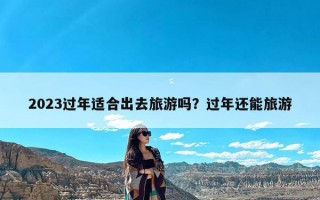 2023过年适合出去旅游吗？过年还能旅游