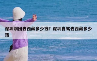 深圳跟团去西藏多少钱？深圳自驾去西藏多少钱