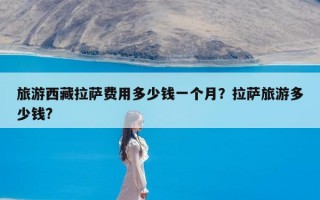 旅游西藏拉萨费用多少钱一个月？拉萨旅游多少钱?