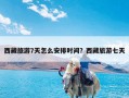 西藏旅游7天怎么安排时间？西藏旅游七天