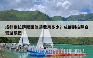 成都到拉萨跟团旅游费用多少？成都到拉萨自驾游跟团