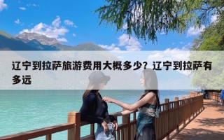 辽宁到拉萨旅游费用大概多少？辽宁到拉萨有多远