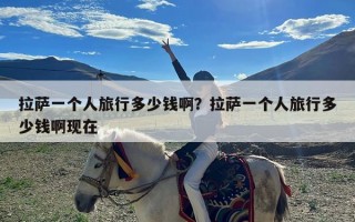 拉萨一个人旅行多少钱啊？拉萨一个人旅行多少钱啊现在