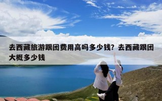 去西藏旅游跟团费用高吗多少钱？去西藏跟团大概多少钱