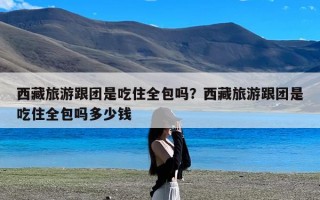 西藏旅游跟团是吃住全包吗？西藏旅游跟团是吃住全包吗多少钱