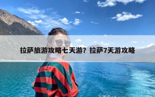 拉萨旅游攻略七天游？拉萨7天游攻略