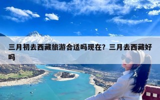 三月初去西藏旅游合适吗现在？三月去西藏好吗