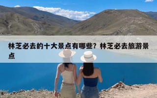 林芝必去的十大景点有哪些？林芝必去旅游景点