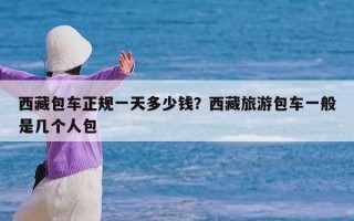 西藏包车正规一天多少钱？西藏旅游包车一般是几个人包