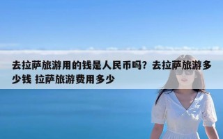 去拉萨旅游用的钱是人民币吗？去拉萨旅游多少钱 拉萨旅游费用多少