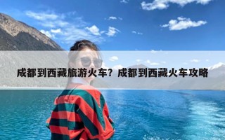 成都到西藏旅游火车？成都到西藏火车攻略